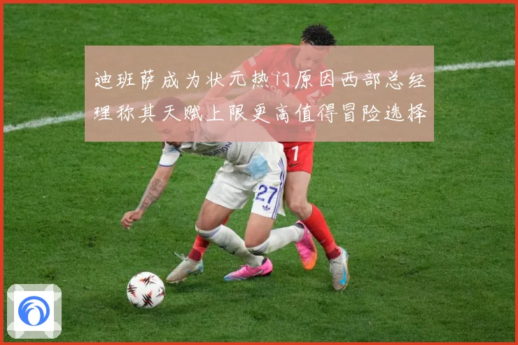 迪班萨成为状元热门原因西部总经理称其天赋上限更高值得冒险选择赛场复盘-深度解析