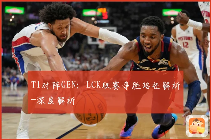 T1对阵GEN：LCK联赛争胜路径解析-深度解析