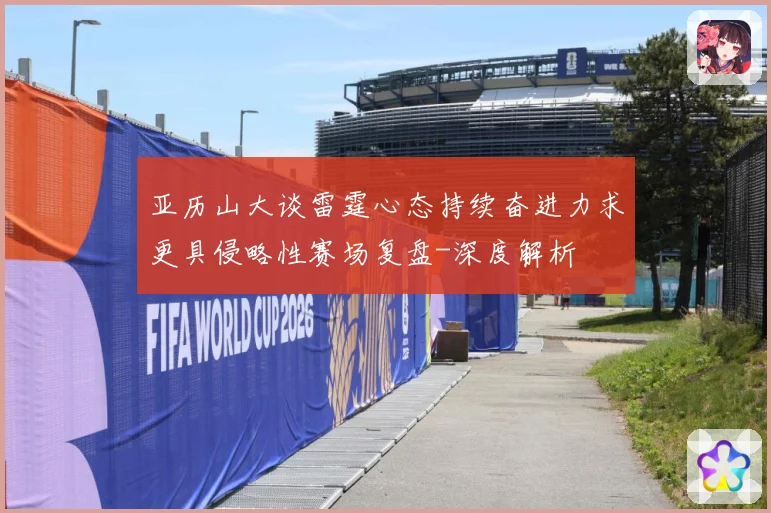 亚历山大谈雷霆心态持续奋进力求更具侵略性赛场复盘-深度解析