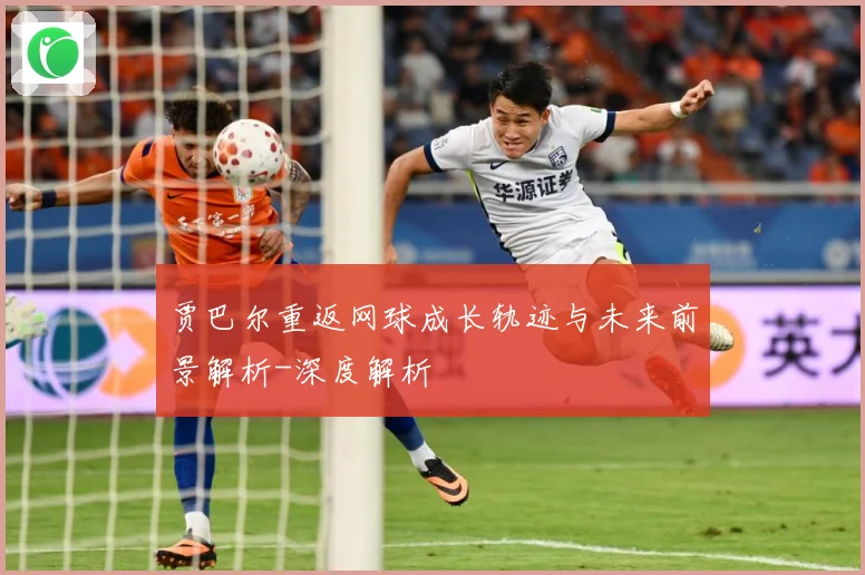 贾巴尔重返网球成长轨迹与未来前景解析-深度解析
