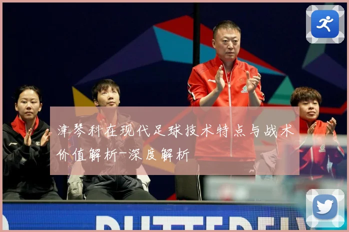 津琴科在现代足球技术特点与战术价值解析-深度解析
