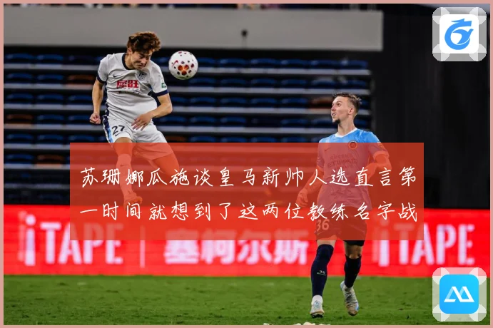 苏珊娜瓜施谈皇马新帅人选直言第一时间就想到了这两位教练名字战术观察-深度解析