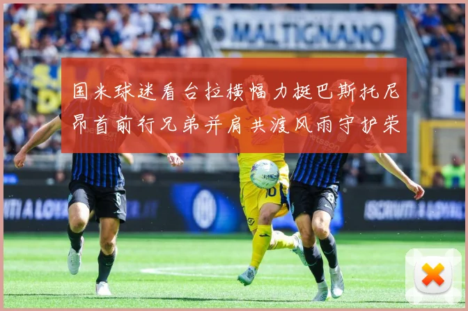 国米球迷看台拉横幅力挺巴斯托尼昂首前行兄弟并肩共渡风雨守护荣赛事前瞻-深度解析