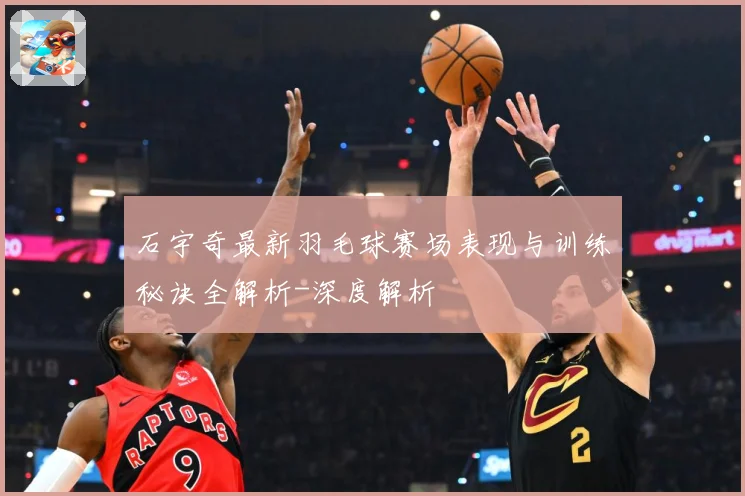 石宇奇最新羽毛球赛场表现与训练秘诀全解析-深度解析
