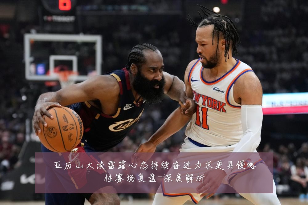亚历山大谈雷霆心态持续奋进力求更具侵略性赛场复盘-深度解析