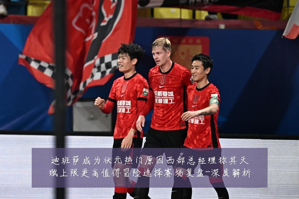 迪班萨成为状元热门原因西部总经理称其天赋上限更高值得冒险选择赛场复盘-深度解析