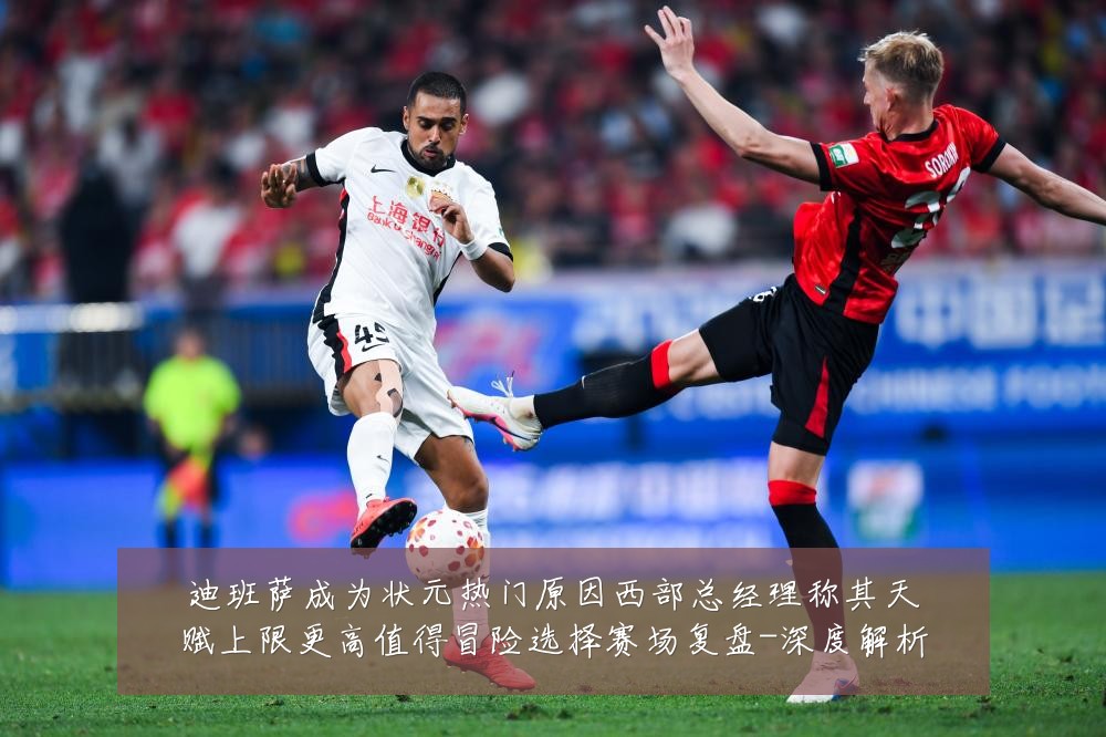 迪班萨成为状元热门原因西部总经理称其天赋上限更高值得冒险选择赛场复盘-深度解析