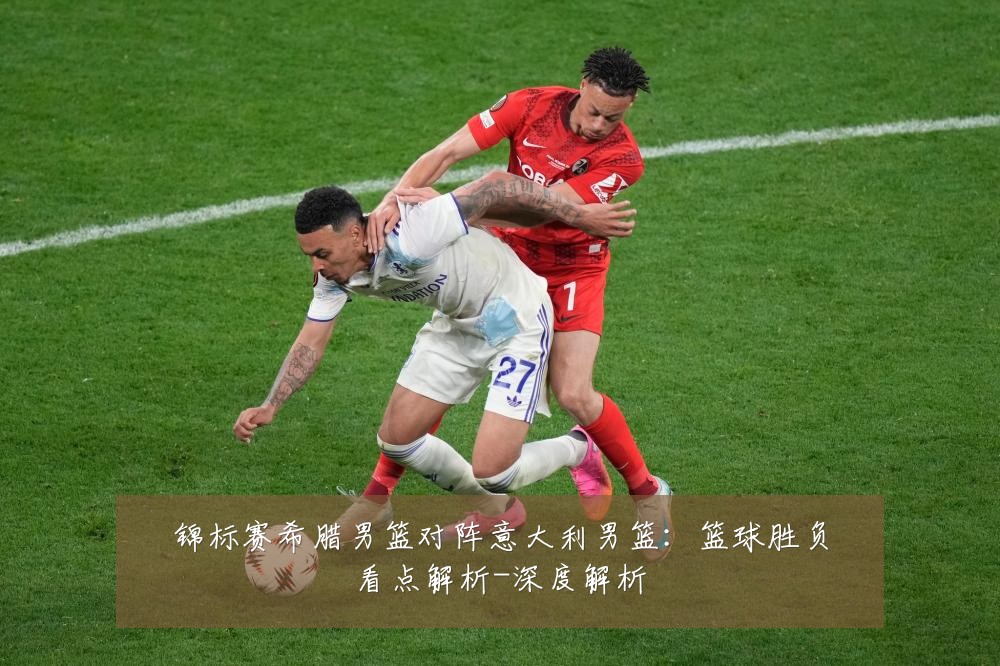 锦标赛希腊男篮对阵意大利男篮：篮球胜负看点解析-深度解析