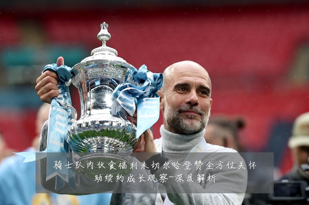 骑士队内伙食福利米切尔哈登赞全方位关怀助续约成长观察-深度解析